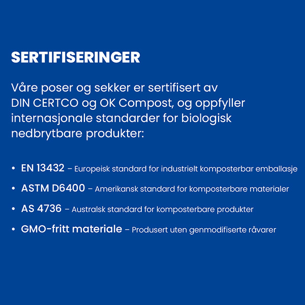 Sertifiseringer
Våre poser og sekker er sertifisert av
DIN CERTCO og OK Compost, og oppfyller
internasjonale standarder for biologisk
nedbrytbare produkter:
EN 13432 – Europeisk standard for industrielt komposterbar emballasje
ASTM D6400 – Amerikansk standard for komposterbare materialer
AS 4736 – Australsk standard for komposterbare produkter
GMO-fritt materiale – Produsert uten genmodifiserte råvarer